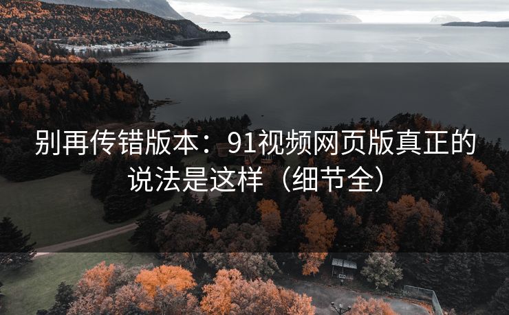 别再传错版本:91视频网页版真正的说法是这样(细节全) 别再传错版本:91视频网页版真正的说法是这样(细节全)