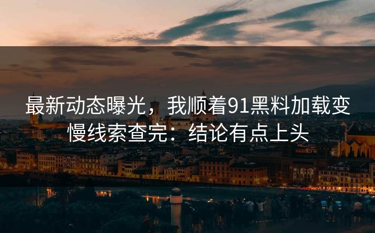 最新动态曝光，我顺着91黑料加载变慢线索查完：结论有点上头
