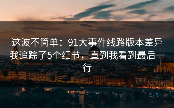 这波不简单:91大事件线路版本差异我追踪了5个细节,直到我看到最后一行 这波不简单:91大事件线路版本差异我追踪了5个细节,直到我看到最后一行