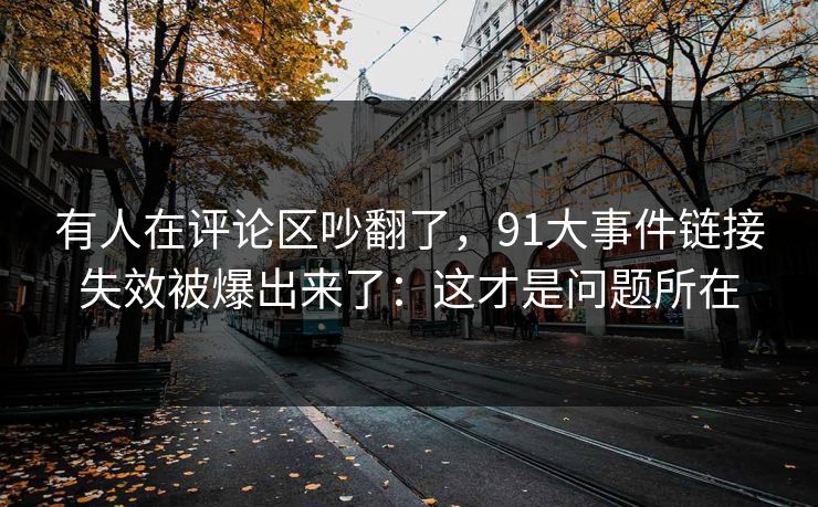 有人在评论区吵翻了,91大事件链接失效被爆出来了:这才是问题所在 有人在评论区吵翻了,91大事件链接失效被爆出来了:这才是问题所在