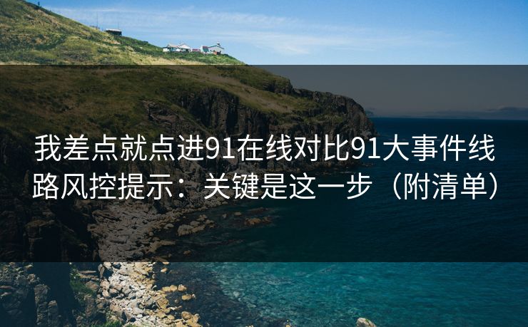我差点就点进91在线对比91大事件线路风控提示：关键是这一步（附清单）