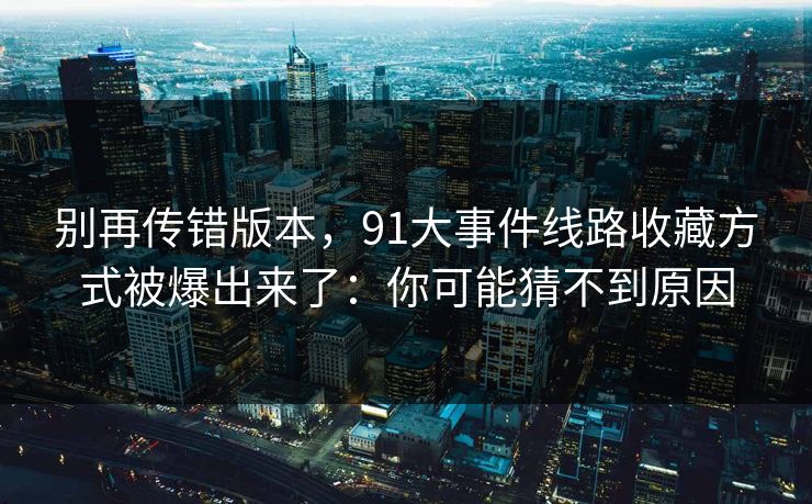 别再传错版本，91大事件线路收藏方式被爆出来了：你可能猜不到原因