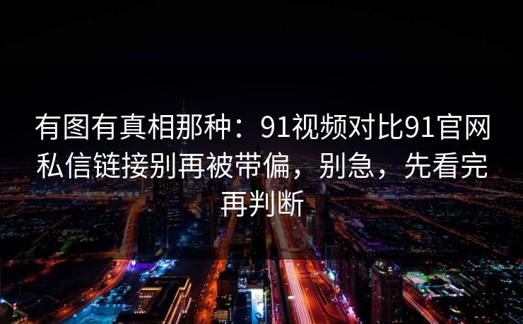 有图有真相那种:91视频对比91官网私信链接别再被带偏,别急,先看完再判断 有图有真相那种:91视频对比91官网私信链接别再被带偏,别急,先看完再判断
