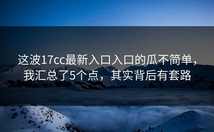 这波17cc最新入口入口的瓜不简单，我汇总了5个点，其实背后有套路