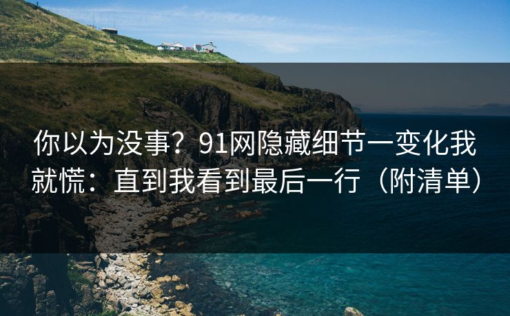 你以为没事？91网隐藏细节一变化我就慌：直到我看到最后一行（附清单）