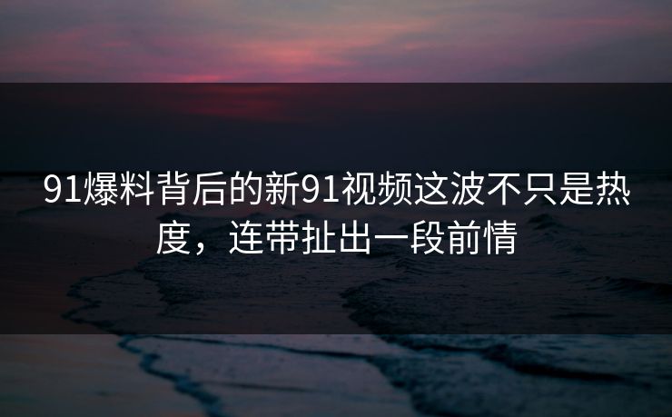 91爆料背后的新91视频这波不只是热度，连带扯出一段前情