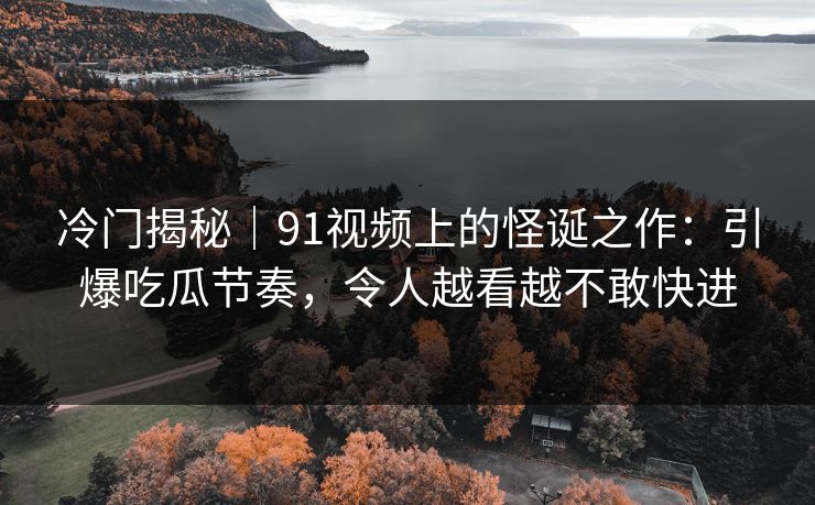 冷门揭秘｜91视频上的怪诞之作：引爆吃瓜节奏，令人越看越不敢快进