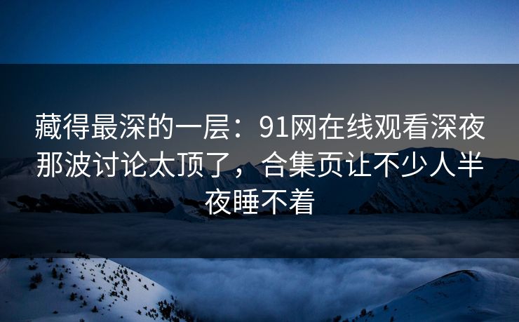 藏得最深的一层：91网在线观看深夜那波讨论太顶了，合集页让不少人半夜睡不着